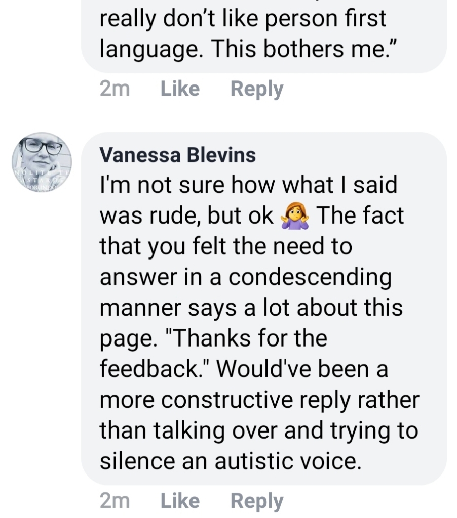 My final reply: I'm not sure how what I said was rude, but ok. (Emoji) The fact that you felt the need to answer in a condescending manner says a lot about this page. "Thanks for the feedback" would've been a more constructive reply rather than talking over and trying to silence an Autistic voice.
