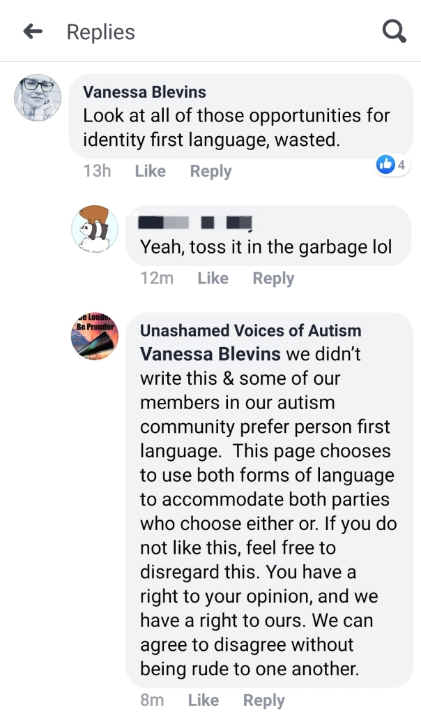 User Vanessa Blevins: Look at all of those opportunities for identity first language, wasted. (User redacted) replies: Yeah, toss it in the garbage, lol Unashamed Voices of Autism replies: Vanessa Blevins we didn't write this & some of our members in our autism community prefer person first language. This page chooses to use both forms of language to accommodate both parties who choose either or. If you do not like this, feel free to disregard this. You have a right to your opinion, and we have a right to ours. We can agree to disagree without being rude to one another. 